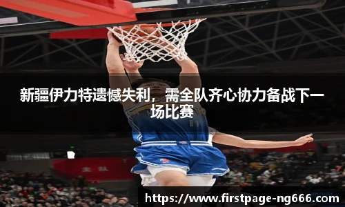 新疆伊力特遗憾失利，需全队齐心协力备战下一场比赛