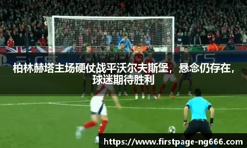 柏林赫塔主场硬仗战平沃尔夫斯堡，悬念仍存在，球迷期待胜利
