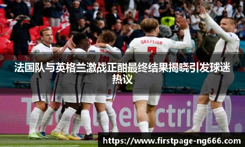法国队与英格兰激战正酣最终结果揭晓引发球迷热议